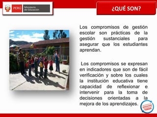 ¿QUÉ SON?
Los compromisos de gestión
escolar son prácticas de la
gestión sustanciales para
asegurar que los estudiantes
aprendan.
Los compromisos se expresan
en indicadores que son de fácil
verificación y sobre los cuales
la institución educativa tiene
capacidad de reflexionar e
intervenir para la toma de
decisiones orientadas a la
mejora de los aprendizajes.
 
