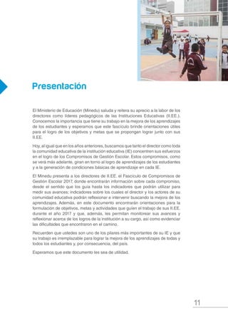 11
Presentación
El Ministerio de Educación (Minedu) saluda y reitera su aprecio a la labor de los
directores como líderes pedagógicos de las Instituciones Educativas (II.EE.).
Conocemos la importancia que tiene su trabajo en la mejora de los aprendizajes
de los estudiantes y esperamos que este fascículo brinde orientaciones útiles
para el logro de los objetivos y metas que se propongan lograr junto con sus
II.EE.
Hoy, al igual que en los años anteriores, buscamos que tanto el director como toda
la comunidad educativa de la institución educativa (IE) concentren sus esfuerzos
en el logro de los Compromisos de Gestión Escolar. Estos compromisos, como
se verá más adelante, giran en torno al logro de aprendizajes de los estudiantes
y a la generación de condiciones básicas de aprendizaje en cada IE.
El Minedu presenta a los directores de II.EE. el Fascículo de Compromisos de
Gestión Escolar 2017, donde encontrarán información sobre cada compromiso,
desde el sentido que los guía hasta los indicadores que podrán utilizar para
medir sus avances; indicadores sobre los cuales el director y los actores de su
comunidad educativa podrán reflexionar e intervenir buscando la mejora de los
aprendizajes. Además, en este documento encontrarán orientaciones para la
formulación de objetivos, metas y actividades que guíen el trabajo de sus II.EE.
durante el año 2017 y que, además, les permitan monitorear sus avances y
reflexionar acerca de los logros de la institución a su cargo, así como evidenciar
las dificultades que encontraron en el camino.
Recuerden que ustedes son uno de los pilares más importantes de su IE y que
su trabajo es irremplazable para lograr la mejora de los aprendizajes de todas y
todos los estudiantes y, por consecuencia, del país.
Esperamos que este documento les sea de utilidad.
 