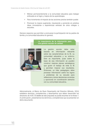 16
Compromisos de Gestión Escolar y Plan Anual de Trabajo de la IE 2017
•	 Motivar permanentemente a la comunidad educativa para trabajar
enfocada en el logro y mejora de los aprendizajes.
•	 Para incrementar el impacto de las acciones previas también puede:
•	 Promover la mejora sugiriendo, impulsando y poniendo en práctica
ideas innovadoras o experiencias exitosas de otros colegas o
escuelas.
Generar espacios que permitan y promuevan la participación de los padres de
familia y la comunidad educativa en general.
Adicionalmente, el Marco de Buen Desempeño del Directivo (Minedu, 2014)
establece dominios, competencias y desempeños que deben desarrollar los
directores de II.EE. El detalle de esta propuesta se puede encontrar en el Anexo 1.
A continuación, presentamos los dominios y competencias que se presentan en
dicho documento:
La gestión escolar debe estar
basada en información relevante
sobre las características de la IE, su
comunidad educativa y su entorno.
Esto es importante, pues sobre la
base de esa información se pueden
construir mejores planes estratégicos
que guíen el trabajo de toda la IE
y permitan mejorar sus resultados.
Entonces, un líder pedagógico debe
procesar información sobre los logros
y problemas de su escuela para
reflexionar y tomar decisiones correctas
y oportunas en coordinación estrecha
con su comunidad educativa.
La importancia de la información para
una gestión escolar de calidad
 