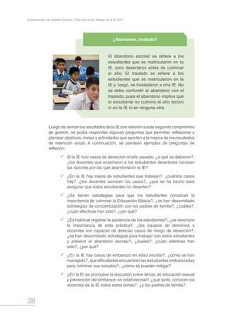 28
Compromisos de Gestión Escolar y Plan Anual de Trabajo de la IE 2017
Luego de revisar los resultados de la IE con relación a este segundo compromiso
de gestión, se podrá responder algunas preguntas que permitan reflexionar y
plantear objetivos, metas y actividades que aporten a la mejora de los resultados
de retención anual. A continuación, se plantean ejemplos de preguntas de
reflexión:
99 Si la IE tuvo casos de deserción el año pasado, ¿a qué se debieron?,
¿los docentes que enseñaron a los estudiantes desertores conocen
las razones por las que abandonaron la IE?
99 ¿En la IE hay casos de estudiantes que trabajan?, ¿cuántos casos
hay?, ¿los docentes conocen los casos?, ¿qué se ha hecho para
asegurar que estos estudiantes no deserten?
99 ¿Se tienen estrategias para que los estudiantes conozcan la
importancia de culminar la Educación Básica?, ¿se han desarrollado
estrategias de concientización con los padres de familia?, ¿cuáles?,
¿cuán efectivas han sido?, ¿por qué?
99 ¿Es habitual registrar la asistencia de los estudiantes?, ¿se reconoce
la importancia de esta práctica?, ¿los equipos de directivos y
docentes son capaces de detectar casos de riesgo de deserción?,
¿se han desarrollado estrategias para trabajar con estos estudiantes
y prevenir el abandono escolar?, ¿cuáles?, ¿cuán efectivas han
sido?, ¿por qué?
99 ¿En la IE hay casos de embarazo en edad escolar?, ¿cómo se han
manejado?, qué dificultades encuentran las estudiantes embarazadas
para culminar sus estudios?, ¿cómo se pueden mitigar?
99 ¿En la IE se promueve la discusión sobre temas de educación sexual
y prevención del embarazo en edad escolar?,¿qué tanto conocen los
docentes de la IE sobre estos temas?, ¿y los padres de familia?
El abandono escolar se refiere a los
estudiantes que se matricularon en tu
IE, pero desertaron antes de culminar
el año. El traslado se refiere a los
estudiantes que se matricularon en la
IE y, luego, se trasladaron a otra IE. No
se debe confundir el abandono con el
traslado, pues el abandono implica que
el estudiante no culminó el año lectivo
ni en la IE ni en ninguna otra.
¿Abandono, traslado?
 