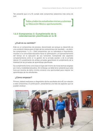 31
Compromisos de Gestión Escolar y Plan Anual de Trabajo de la IE 2017
Ten presente que si tu IE cumple este compromiso estaremos más cerca de
que:
1.2.3	Compromiso 3: Cumplimiento de la 				
	 calendarización planificada en la IE
¿Cuál es su sentido?
Este es un compromiso de proceso, denominado así porque su desarrollo es
una condición básica para el logro de los compromisos de resultado —es decir,
los compromisos 1 y 2—. Este compromiso, por su naturaleza e importancia,
moviliza a la comunidad educativa hacia la optimización y el aprovechamiento
del tiempo en la ejecución de sus funciones. Comprende dos aspectos
complementarios entre sí: la gestión de la jornada escolar y de la jornada
laboral. El cumplimiento de ambas jornadas garantizará el cumplimiento de la
totalidad de las jornadas de aprendizaje planificada.
Su cumplimiento toma como base el logro del mínimo de horas lectivas exigidas
por nivel y modalidad educativa. Sin embargo, se debe tener presente que cada
hora por encima de dicho mínimo encierra una oportunidad para mejorar los
aprendizajes de los estudiantes.
¿Cómo empezar?
Primero, deberá realizarse un diagnóstico de los resultados de la IE con relación
a este compromiso. A continuación, presentamos una lista de aspectos que se
pueden analizar:
Todasytodoslosestudiantesinicienyculminen
su Educación Básica oportunamente.
 