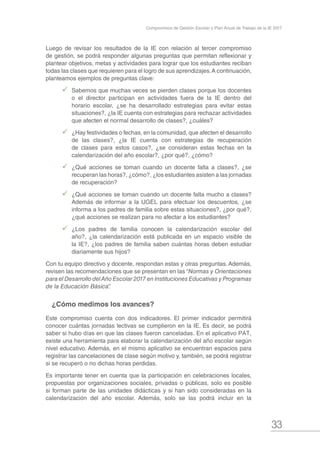 33
Compromisos de Gestión Escolar y Plan Anual de Trabajo de la IE 2017
Luego de revisar los resultados de la IE con relación al tercer compromiso
de gestión, se podrá responder algunas preguntas que permitan reflexionar y
plantear objetivos, metas y actividades para lograr que los estudiantes reciban
todas las clases que requieren para el logro de sus aprendizajes.A continuación,
planteamos ejemplos de preguntas clave:
99 Sabemos que muchas veces se pierden clases porque los docentes
o el director participan en actividades fuera de la IE dentro del
horario escolar, ¿se ha desarrollado estrategias para evitar estas
situaciones?, ¿la IE cuenta con estrategias para rechazar actividades
que afecten el normal desarrollo de clases?, ¿cuáles?
99 ¿Hay festividades o fechas, en la comunidad, que afecten el desarrollo
de las clases?, ¿la IE cuenta con estrategias de recuperación
de clases para estos casos?, ¿se consideran estas fechas en la
calendarización del año escolar?, ¿por qué?, ¿cómo?
99 ¿Qué acciones se toman cuando un docente falta a clases?, ¿se
recuperan las horas?, ¿cómo?, ¿los estudiantes asisten a las jornadas
de recuperación?
99 ¿Qué acciones se toman cuando un docente falta mucho a clases?
Además de informar a la UGEL para efectuar los descuentos, ¿se
informa a los padres de familia sobre estas situaciones?, ¿por qué?,
¿qué acciones se realizan para no afectar a los estudiantes?
99 ¿Los padres de familia conocen la calendarización escolar del
año?, ¿la calendarización está publicada en un espacio visible de
la IE?, ¿los padres de familia saben cuántas horas deben estudiar
diariamente sus hijos?
Con tu equipo directivo y docente, respondan estas y otras preguntas. Además,
revisen las recomendaciones que se presentan en las “Normas y Orientaciones
para el Desarrollo delAño Escolar 2017 en Instituciones Educativas y Programas
de la Educación Básica”.
¿Cómo medimos los avances?
Este compromiso cuenta con dos indicadores. El primer indicador permitirá
conocer cuántas jornadas lectivas se cumplieron en la IE. Es decir, se podrá
saber si hubo días en que las clases fueron canceladas. En el aplicativo PAT,
existe una herramienta para elaborar la calendarización del año escolar según
nivel educativo. Además, en el mismo aplicativo se encuentran espacios para
registrar las cancelaciones de clase según motivo y, también, se podrá registrar
si se recuperó o no dichas horas perdidas.
Es importante tener en cuenta que la participación en celebraciones locales,
propuestas por organizaciones sociales, privadas o públicas, solo es posible
si forman parte de las unidades didácticas y si han sido consideradas en la
calendarización del año escolar. Además, solo se las podrá incluir en la
 