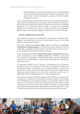 38
Compromisos de Gestión Escolar y Plan Anual de Trabajo de la IE 2017
99 ¿Qué estrategias usan los docentes para prevenir o resolver posibles
conflictos dentro de las aulas o durante las sesiones de clases?, ¿qué
opinión tienen de estas estrategias?, ¿podrían encontrarse mejores
estrategias?, ¿cuáles?
Con tu equipo directivo y docente, respondan estas y otras preguntas y también
revisen las recomendaciones que se presentan en las “Normas y Orientaciones
para el Desarrollo delAño Escolar 2017 en Instituciones Educativas y Programas
Educativos de la Educación Básica”. Tengan en cuenta los documentos
provistos por el Minedu, tales como el Currículo Nacional de la Educación
Básica y demás documentos pedagógicos disponibles en la web del Minedu.
¿Cómo medimos los avances?
Este compromiso cuenta con dos indicadores. Sin embargo, no todas las II.EE.
deberán hacer seguimiento a ambos, sino que deberán priorizar uno de ellos
según sus propias características:
Si en la IE, el director tiene aula a cargo, deberá concentrarse en promover
reuniones de interaprendizaje con los docentes de la IE. Además, si la IE es
unidocente o multigrado, podrá reunirse con los docentes de la red educativa a
la que pertenece o con docentes de II.EE. cercanas.
Si, por el contrario, el director no tiene aula a cargo ni carga lectiva entonces
podrá concentrarse en realizar visitas al aula para monitorear y acompañar
a los docentes. No obstante, es recomendable realizar complementariamente
reuniones de interaprendizaje u otras acciones formativas que refuercen el
acompañamiento.
Es importante recordar que las “Normas y Orientaciones para el Desarrollo
del Año Escolar 2017 en Instituciones Educativas y Programas Educativos de
la Educación Básica” recomiendan que los docentes reciban, al menos, tres
visitas al año. La primera de dichas visitas deberá ser realizada necesariamente
dentro del primer trimestre del año lectivo, de modo que se cuente con un
diagnóstico temprano del desempeño en el aula de cada docente.
Para realizar las visitas, el director dispondrá de las Rúbricas de observación
de aula para la Evaluación del Desempeño Docente (Anexo 2), que también
serán empleadas en los procesos formativos y de evaluación docente a nivel
nacional, y de la Ficha de monitoreo de desempeño docente (Anexo 3). Para
el adecuado y efectivo uso de los instrumentos mencionados es indispensable
que el director se capacite a través del respectivo manual de aplicación y otras
herramientas de capacitación que el Minedu pondrá a disposición este año.
 
