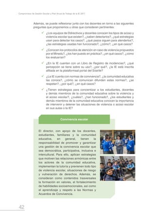 42
Compromisos de Gestión Escolar y Plan Anual de Trabajo de la IE 2017
Además, se puede reflexionar junto con los docentes en torno a las siguientes
preguntas que proponemos u otras que consideren pertinentes:
99 ¿Los equipos de Ddirectivos y docentes conocen los tipos de acoso y
violencia escolar que existen?, ¿saben detectarlos?, ¿qué estrategias
usan para detectar los casos?, ¿qué pasos siguen para atenderlos?,
¿las estrategias usadas han funcionado?, ¿cómo?, ¿en qué casos?
99 ¿Conocen los protocolos de atención en caso de violencia propuestos
por el Minedu?, ¿los han puesto en práctica?, ¿en qué casos?, ¿cómo
los evaluarían?
99 ¿En la IE cuentan con un Libro de Registro de incidencias?, ¿qué
percepción se tiene sobre su uso?, ¿por qué?, ¿la IE está inscrita
afiliada en la plataformaal portal del SíseVe?
99 ¿La IE cuenta con normas de convivencia?, ¿la comunidad educativa
las conoce?, ¿cómo se comunican difunden estas normas?, ¿se
respetan?, ¿por qué?, ¿en qué casos?
99 ¿Tienen estrategias para concientizar a los estudiantes, docentes
y demás miembros de la comunidad educativa sobre la violencia y
el acoso escolar?, ¿cuáles?, ¿han funcionado?, ¿los estudiantes y
demás miembros de la comunidad educativa conocen la importancia
de intervenir y detener las situaciones de violencia o acoso escolar
en sus aulas o la IE?
El director, con apoyo de los docentes,
estudiantes, familiares y la comunidad
educativa, en general, tienen la
responsabilidad de promover y garantizar
una gestión de la convivencia escolar que
sea democrática, participativa, inclusiva e
intercultural. Para ello, aplican estrategias
que motiven las relaciones armónicas entre
los actores de la comunidad educativa,
implementan la tutoría y previenen todo tipo
de violencia escolar, situaciones de riesgo
y vulneración de derechos. Además, se
consideran como contenidos trasversales
la formación en valores, el fortalecimiento
de habilidades socioemocionales, así como
el aprendizaje y respeto a las Normas y
Acuerdos de Convivencia.
Convivencia escolar
 