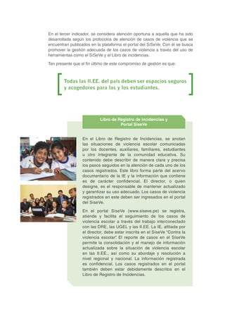 En el tercer indicador, se considera atención oportuna a aquella que ha sido
desarrollada según los protocolos de atención de casos de violencia que se
encuentran publicados en la plataforma el portal del SíSeVe. Con él se busca
promover la gestión adecuada de los casos de violencia a través del uso de
herramientas como el SíSeVe y el Libro de incidencias.
Ten presente que el fin último de este compromiso de gestión es que:
Todas las II.EE. del país deben ser espacios seguros
y acogedores para las y los estudiantes.
En el Libro de Registro de Incidencias, se anotan
las situaciones de violencia escolar comunicadas
por los docentes, auxiliares, familiares, estudiantes
u otro integrante de la comunidad educativa. Su
contenido debe describir de manera clara y precisa
los pasos seguidos en la atención de cada uno de los
casos registrados. Este libro forma parte del acervo
documentario de la IE y la información que contiene
es de carácter confidencial. El director, o quien
designe, es el responsable de mantener actualizado
y garantizar su uso adecuado. Los casos de violencia
registrados en este deben ser ingresados en el portal
del SíseVe.
En el portal SíseVe (www.siseve.pe) se registra,
atiende y facilita el seguimiento de los casos de
violencia escolar a través del trabajo interconectado
con las DRE, las UGEL y las II.EE. La IE, afiliada por
el director, debe estar inscrita en el SíseVe “Contra la
violencia escolar”. El reporte de casos en el SíseVe
permite la consolidación y el manejo de información
actualizada sobre la situación de violencia escolar
en las II.EE., así como su abordaje y resolución a
nivel regional y nacional. La información registrada
es confidencial. Los casos registrados en el portal
también deben estar debidamente descritos en el
Libro de Registro de Incidencias.
Libro de Registro de incidencias y
Portal SíseVe
 