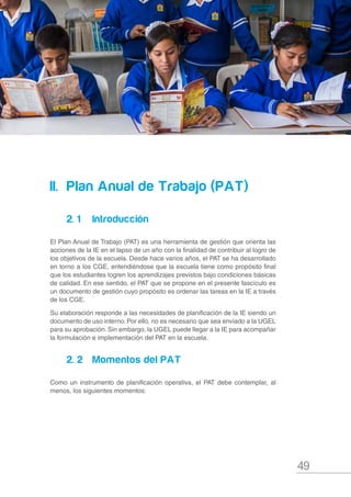 49
Compromisos de Gestión Escolar y Plan Anual de Trabajo de la IE 2017
II.		 Plan Anual de Trabajo (PAT)
2. 1		Introducción
El Plan Anual de Trabajo (PAT) es una herramienta de gestión que orienta las
acciones de la IE en el lapso de un año con la finalidad de contribuir al logro de
los objetivos de la escuela. Desde hace varios años, el PAT se ha desarrollado
en torno a los CGE, entendiéndose que la escuela tiene como propósito final
que los estudiantes logren los aprendizajes previstos bajo condiciones básicas
de calidad. En ese sentido, el PAT que se propone en el presente fascículo es
un documento de gestión cuyo propósito es ordenar las tareas en la IE a través
de los CGE.
Su elaboración responde a las necesidades de planificación de la IE siendo un
documento de uso interno. Por ello, no es necesario que sea enviado a la UGEL
para su aprobación. Sin embargo, la UGEL puede llegar a la IE para acompañar
la formulación e implementación del PAT en la escuela.
2. 2		 Momentos del PAT
Como un instrumento de planificación operativa, el PAT debe contemplar, al
menos, los siguientes momentos:
 