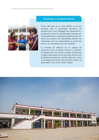 52
Compromisos de Gestión Escolar y Plan Anual de Trabajo de la IE 2017
El Día del logro es un acto público en el que
participa toda la comunidad educativa. Se
concibe como una estrategia de presentación y
celebración sobre los aprendizajes logrados por
los estudiantes en cada edad o grado escolar. En
dicho acto público, los estudiantes exhiben las
actividades que han desarrollado en el periodo
previo y los resultados que han obtenido.
La Jornada de reflexión es un espacio de
encuentro entre el equipo directivo y docente,
principalmente, en el que se evalúan los avances
y logros alcanzados en los periodos previos con
la finalidad de elaborar o ajustar objetivos, metas
y estrategias de acción que permitan mejorar el
desempeño de la IE de modo integral.
Día del logro y Jornada de reflexión
 
