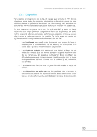 55
Compromisos de Gestión Escolar y Plan Anual de Trabajo de la IE 2017
2.5.1.	 Diagnóstico
Para realizar el diagnóstico de la IE, el equipo que formula el PAT deberá
reflexionar sobre todos los aspectos planteados en la primera parte de este
fascículo (revisar la propuesta de análisis de cada CGE) y, así, recolectar un
conjunto de información sobre la situación de la IE en relación con cada CGE.
En este momento, se puede hacer uso del aplicativo PAT y llenar los datos
necesarios que luego permitan completar la matriz de diagnóstico. En dicha
matriz, se podrá, además, completar las fortalezas, aspectos críticos y causas
relacionadas a cada compromiso de gestión. Se debe tener en cuenta las
siguientes definiciones para desarrollar esta sección del PAT.
•	 Las fortalezas son condiciones favorables que sirven de base y
soporte para el planteamiento de las metas y las actividades y —
sobre todo— para su implementación y ejecución.
•	 Los aspectos críticos son elementos que limitan el logro de los
objetivos y metas que se deberá sortear o superar haciendo uso
de las fortalezas. El colectivo institucional debe identificar las
dificultades para cada compromiso de gestión escolar, con el fin de
estar pendientes de ellas durante todo el proceso y, así, minimizar
sus efectos.
•	 Las causas son factores que originan las dificultades o aspectos
críticos.
•	 Las alternativas de solución son las posibles vías orientadas a
encarar las causas de los aspectos críticos. Estas alternativas serán
las que ayuden a formular las actividades en la matriz de planificación.
 