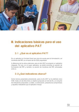 59
Compromisos de Gestión Escolar y Plan Anual de Trabajo de la IE 2017
III.	 Indicaciones básicas para el uso 	
	 del 	aplicativo PAT
3. 1	  ¿Qué es el aplicativo PAT?
Es un aplicativo en formato Excel que sirve de ayuda para la formulación y el
monitoreo del PAT, en el marco de los CGE propuestos.
A diferencia de los años anteriores, para el año 2017, se propone un aplicativo
integrado. Por eso, en el nuevo aplicativo, se podrá encontrar la sección de
formulación del PAT y, también, la sección de monitoreo del PAT, articuladas
entre sí.
3. 2	 ¿Qué indicadores abarca?
Como hemos presentado previamente, para el año 2017 se ha definido cinco
CGE. Cada uno de ellos tiene un objetivo propuesto al nivel de IE y un conjunto
de indicadores propuestos. La tabla, a continuación, presenta los compromisos
y aquellos indicadores que el aplicativo incluye:
 