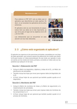 61
Compromisos de Gestión Escolar y Plan Anual de Trabajo de la IE 2017
 3. 3	 ¿Cómo está organizado el aplicativo?
El aplicativo se organiza en dos secciones principales, precedidas por una Hoja
de datos generales, que incluye la opción de seleccionar los niveles que ofrece
la IE para mostrar un índice personalizado. De ese modo, por ejemplo, si solo
se cuenta con los niveles de inicial y primaria, se tendrá un índice solo con las
pestañas que apliquen en tal caso.
Sección 1. Elaboración del PAT
•	 Incluye la Matriz de diagnóstico, objetivos y metas de la IE, y la Matriz de
planificación de actividades.
•	 También incluye las hojas que sirven para ingresar datos de diagnóstico de
la IE.
•	 Al final, incluye hojas de uso opcional que también pueden ayudar en el
diagnóstico.
Sección 2. Monitoreo del PAT
•	 Incluye la Matriz de monitoreo de metas y la Matriz de seguimiento a la
implementación de actividades.
•	 También incluye las hojas que sirven para ingresar datos de monitoreo de
los compromisos 2 y 3.
•	 Al final, incluye hojas de uso opcional que también pueden ayudar en el
proceso de monitoreo.
Para elaborar el PAT 2017, solo se debe usar el
aplicativo que describimos en este capítulo. Es
decir, no se necesitan los aplicativos de los años
anteriores.
El aplicativo solo es una herramienta de apoyo.
Llenar bien sus datos es lo más importante, ya
que sirve para el logro de los objetivos de la IE
y de los CGE.
Las indicaciones que se encuentran en esta
sección son las más relevantes.
Recordemos que:
 