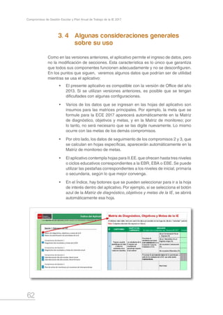 62
Compromisos de Gestión Escolar y Plan Anual de Trabajo de la IE 2017
Sección 1: Elaboración del PAT Sección 2: Monitoreo del PAT
Matriz de diagnóstico, objetivos y metas de la IE Matriz de monitoreo de metas
Matriz de planificación de actividades de la IE Matriz de seguimiento a planificación
Compromiso de Gestión 1 Compromiso de Gestion 2
Diagnóstico de resultados y metas de la ECE Resultados de retención anual
Compromiso de Gestión 2 Compromiso de Gestion 3
Diagnóstico de resultados y metas de retención anual Seguimiento a horas lectivas 2017, según calendarización del año escolar
Seguimiento a jornadas laborales efectivas, Nivel Inicial
Compromiso de Gestión 3 Seguimiento a jornadas laborales efectivas, Nivel Primaria
Calendarización del año escolar, Nivel Inicial
Calendarización del año escolar, Nivel Primaria
Compromiso de Gestión 4
Plan de visitas de monitoreo y/o reuniones de interaprendizaje
Compromiso de Gestión 5
Datos sobre Convivencia Escolar en la IE
Reportes de uso opcional para la elaboración del PAT Reportes de uso opcional para el monitoreo del PAT
Análisis de notas de años anteriores, Nivel Inicial EIB Seguimiento a notas 2017, Nivel Inicial EIB
Análisis de notas de años anteriores, Nivel Inicial (1) Seguimiento a notas 2017, Nivel Inicial (1)
Análisis de notas de años anteriores, Nivel Inicial (2) Seguimiento a notas 2017, Nivel Inicial (2)
Análisis de notas de años anteriores, Nivel Primaria EIB Seguimiento a notas 2017, Nivel Primaria EIB
Análisis de notas de años anteriores, Nivel Primaria (1) Seguimiento a notas 2017, Nivel Primaria (1)
Análisis de notas de años anteriores, Nivel Primaria (2) Seguimiento a notas 2017, Nivel Primaria (2)
Sistematización de fichas de monitoreo y/o autoevaluación docente
Seguimiento a casos de violencia en la IE
Estimado (a) director (a),
Este aplicativo ha sido diseñado para ayudarte en la formulación y monitoreo del Plan Anual de Trabajo (PAT), en estrecha relación con los Compromisos de Gestión Escolar formulados para el año 2017.
Esperamos, que el aplicativo se convierta en una herramienta útil para tu gestión escolar.
Novedades
* La versión 2017 integra en un solo aplicativo los procesos de formulación y monitoreo del PAT.
* El seguimiento a los compromisos 1, 4 y 5 se realiza en las primeras matrices de la Sección 2.
* Los reportes de uso opcional pueden ayudar a la formulación y monitoreo del PAT. Sin embargo, su llenado no es obligatorio.
Índice del Aplicativo de formulación y monitoreo del PAT
3. 4	 Algunas consideraciones generales 		
			 sobre su uso
Como en las versiones anteriores, el aplicativo permite el ingreso de datos, pero
no la modificación de secciones. Esta característica es lo único que garantiza
que todos sus componentes funcionen adecuadamente y no se desconfiguren.
En los puntos que siguen, veremos algunos datos que podrían ser de utilidad
mientras se usa el aplicativo:
•	 El presente aplicativo es compatible con la versión de Office del año
2013. Si se utilizan versiones anteriores, es posible que se tengan
dificultades con algunas configuraciones.
•	 Varios de los datos que se ingresan en las hojas del aplicativo son
insumos para las matrices principales. Por ejemplo, la meta que se
formule para la ECE 2017 aparecerá automáticamente en la Matriz
de diagnóstico, objetivos y metas, y en la Matriz de monitoreo; por
lo tanto, no será necesario que se las digite nuevamente. Lo mismo
ocurre con las metas de los demás compromisos.
•	 Por otro lado, los datos de seguimiento de los compromisos 2 y 3, que
se calculan en hojas específicas, aparecerán automáticamente en la
Matriz de monitoreo de metas.
•	 El aplicativo contempla hojas para II.EE.que ofrecen hasta tres niveles
o ciclos educativos correspondientes a la EBR, EBA o EBE. Se puede
utilizar las pestañas correspondientes a los niveles de inicial, primaria
o secundaria, según lo que mejor convenga.
•	 En el Índice, hay botones que se pueden seleccionar para ir a la hoja
de interés dentro del aplicativo. Por ejemplo, si se selecciona el botón
azul de la Matriz de diagnóstico,objetivos y metas de la IE, se abrirá
automáticamente esa hoja.
 