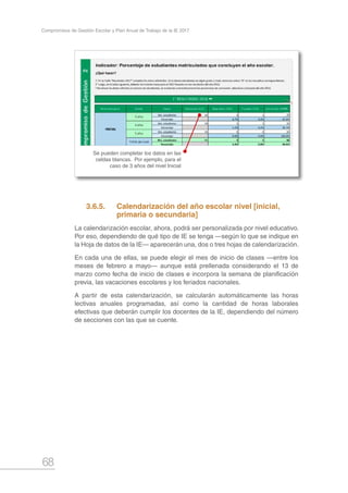 68
Compromisos de Gestión Escolar y Plan Anual de Trabajo de la IE 2017
Se pueden completar los datos en las
celdas blancas. Por ejemplo, para el
caso de 3 años del nivel Inicial
3.6.5.	 Calendarización del año escolar nivel [inicial, 		
	 primaria o secundaria]
La calendarización escolar, ahora, podrá ser personalizada por nivel educativo.
Por eso, dependiendo de qué tipo de IE se tenga —según lo que se indique en
la Hoja de datos de la IE— aparecerán una, dos o tres hojas de calendarización.
En cada una de ellas, se puede elegir el mes de inicio de clases —entre los
meses de febrero a mayo— aunque está prellenada considerando el 13 de
marzo como fecha de inicio de clases e incorpora la semana de planificación
previa, las vacaciones escolares y los feriados nacionales.
A partir de esta calendarización, se calcularán automáticamente las horas
lectivas anuales programadas, así como la cantidad de horas laborales
efectivas que deberán cumplir los docentes de la IE, dependiendo del número
de secciones con las que se cuente.
 
