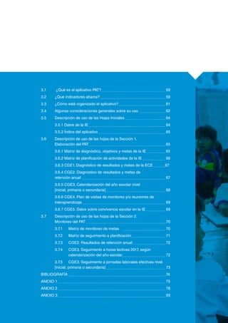 3.1	 ¿Qué es el aplicativo PAT? 					 59
	 3.2	 ¿Qué indicadores abarca? 					 59
	 3.3	 ¿Cómo está organizado el aplicativo? 				 61
	 3.4	 Algunas consideraciones generales sobre su uso 		 62
	 3.5	 Descripción de uso de las Hojas Iniciales 			 64
		 3.5.1 Datos de la IE 						 64
		 3.5.2 Índice del aplicativo 					 65
	 3.6	 Descripción de uso de las hojas de la Sección 1.
		 Elaboración del PAT 						 65
		 3.6.1 Matriz de diagnóstico, objetivos y metas de la IE 		 65
		 3.6.2 Matriz de planificación de actividades de la IE 		 66
		 3.6.3 CGE1. Diagnóstico de resultados y metas de la ECE 	 67
		 3.6.4 CGE2. Diagnóstico de resultados y metas de
		retención anual							 67
		 3.6.5 CGE3. Calendarización del año escolar nivel
		 [inicial, primaria o secundaria] 					 68
		 3.6.6 CGE4. Plan de visitas de monitoreo y/o reuniones de 		
		interaprendizaje 						 69
		 3.6.7 CGE5. Datos sobre convivencia escolar en la IE 		 69
	 3.7	 Descripción de uso de las hojas de la Sección 2.
		 Monitoreo del PAT 						 70
		 3.7.1	 Matriz de monitoreo de metas	 			 70
		 3.7.2	 Matriz de seguimiento a planificación 			 71
		 3.7.3	 CGE2. Resultados de retención anual 			 72
		 3.7.4	 CGE3. Seguimiento a horas lectivas 2017, según 		
			 calendarización del año escolar				 72
		 3.7.5	 CGE3. Seguimiento a jornadas laborales efectivas nivel
		 [inicial, primaria o secundaria] 					 73
	 BIBLIOGRAFÍA 							 74
	 ANEXO 1 								 75
	 ANEXO 2 								 78
	 ANEXO 3 								 93
	
 