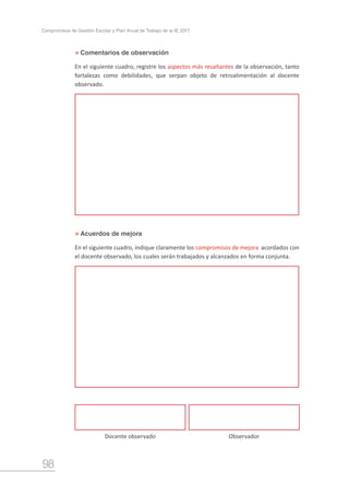 98
Compromisos de Gestión Escolar y Plan Anual de Trabajo de la IE 2017
Comentarios de observación
Acuerdos de mejora
»
»
Docente observado Observador
En el siguiente cuadro, registre los aspectos más resaltantes de la observación, tanto
fortalezas como debilidades, que serpan objeto de retroalimentación al docente
observado.
En el siguiente cuadro, indique claramente los compromisos de mejora acordados con
el docente observado, los cuales serán trabajados y alcanzados en forma conjunta.
 