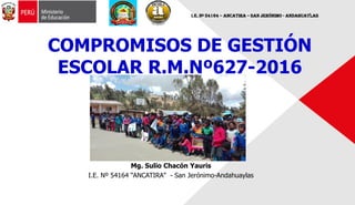 Mg. Sulio Chacón Yauris
I.E. Nº 54164 “ANCATIRA” - San Jerónimo-Andahuaylas
COMPROMISOS DE GESTIÓN
ESCOLAR R.M.Nº627-2016
I.E. Nº 54164 – Ancatira – San Jerónimo - Andahuaylas
 