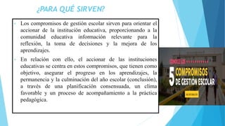 ¿PARA QUÉ SIRVEN?
• Los compromisos de gestión escolar sirven para orientar el
accionar de la institución educativa, proporcionando a la
comunidad educativa información relevante para la
reflexión, la toma de decisiones y la mejora de los
aprendizajes.
• En relación con ello, el accionar de las instituciones
educativas se centra en estos compromisos, que tienen como
objetivo, asegurar el progreso en los aprendizajes, la
permanencia y la culminación del año escolar (conclusión),
a través de una planificación consensuada, un clima
favorable y un proceso de acompañamiento a la práctica
pedagógica.
 