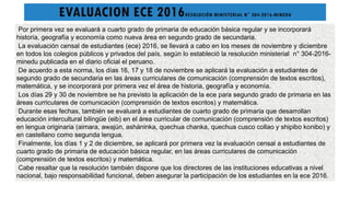EVALUACION ECE 2016RESOLUCIÓN MINISTERIAL N° 304-2016-MINEDU
Por primera vez se evaluará a cuarto grado de primaria de educación básica regular y se incorporará
historia, geografía y economía como nueva área en segundo grado de secundaria.
La evaluación censal de estudiantes (ece) 2016, se llevará a cabo en los meses de noviembre y diciembre
en todos los colegios públicos y privados del país, según lo estableció la resolución ministerial n° 304-2016-
minedu publicada en el diario oficial el peruano.
De acuerdo a esta norma, los días 16, 17 y 18 de noviembre se aplicará la evaluación a estudiantes de
segundo grado de secundaria en las áreas curriculares de comunicación (comprensión de textos escritos),
matemática, y se incorporará por primera vez el área de historia, geografía y economía.
Los días 29 y 30 de noviembre se ha previsto la aplicación de la ece para segundo grado de primaria en las
áreas curriculares de comunicación (comprensión de textos escritos) y matemática.
Durante esas fechas, también se evaluará a estudiantes de cuarto grado de primaria que desarrollan
educación intercultural bilingüe (eib) en el área curricular de comunicación (comprensión de textos escritos)
en lengua originaria (aimara, awajún, asháninka, quechua chanka, quechua cusco collao y shipibo konibo) y
en castellano como segunda lengua.
Finalmente, los días 1 y 2 de diciembre, se aplicará por primera vez la evaluación censal a estudiantes de
cuarto grado de primaria de educación básica regular, en las áreas curriculares de comunicación
(comprensión de textos escritos) y matemática.
Cabe resaltar que la resolución también dispone que los directores de las instituciones educativas a nivel
nacional, bajo responsabilidad funcional, deben asegurar la participación de los estudiantes en la ece 2016.
 