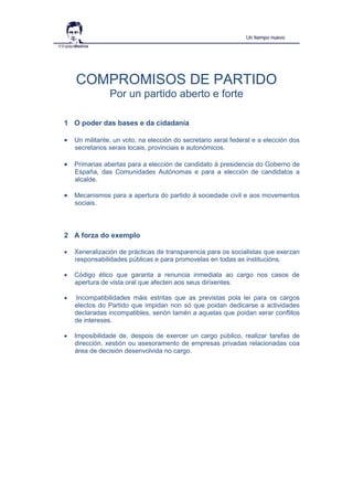 COMPROMISOS DE PARTIDO
Por un partido aberto e forte
1 O poder das bases e da cidadanía
 Un militante, un voto, na elección do secretario xeral federal e a elección dos
secretarios xerais locais, provinciais e autonómicos.
 Primarias abertas para a elección de candidato á presidencia do Goberno de
España, das Comunidades Autónomas e para a elección de candidatos a
alcalde.
 Mecanismos para a apertura do partido á sociedade civil e aos movementos
sociais.
2 A forza do exemplo
 Xeneralización de prácticas de transparencia para os socialistas que exerzan
responsabilidades públicas e para promovelas en todas as institucións.
 Código ético que garanta a renuncia inmediata ao cargo nos casos de
apertura de vista oral que afecten aos seus dirixentes.
 Incompatibilidades máis estritas que as previstas pola lei para os cargos
electos do Partido que impidan non só que poidan dedicarse a actividades
declaradas incompatibles, senón tamén a aquelas que poidan xerar conflitos
de intereses.
 Imposibilidade de, despois de exercer un cargo público, realizar tarefas de
dirección, xestión ou asesoramento de empresas privadas relacionadas coa
área de decisión desenvolvida no cargo.
 