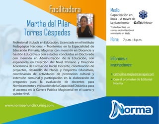 Profesional titulada en Educación, Licenciada en el Instituto
Pedagógico Nacional – Monterrico en la Especialidad de
Educación Primaria, Magister con mención en Docencia y
Gestión Educativa y con estudios concluidos en Doctorado
con mención en Administración de la Educación, con
experiencia en Dirección del Nivel Primario y Dirección
Académica de Formación Inicial Docente, coordinación de
proyectos, desarrollo de Planes y Proyectos Educativos,
coordinación de actividades de promoción cultural y
extensión comunal y participación en la elaboración de
preguntas para la evaluación de docentes para
Nombramiento y evaluación de la Capacidad Didáctica para
el ascenso en la Carrera Pública Magisterial en el cuarto y
quinto nivel.
Martha del Pilar
Torres Céspedes
Medio:
Capacitación en
línea – A través de
la plataforma:
*Usted recibirá un
correo de invitación al
seminario en Web.
Hora: 7 p.m. - 8 p.m.
Facilitadora
Informes e
inscripciones:
• catherine.mejia@carvajal.com
• Con el promotor de Editorial
Norma
www.normaenunclick.ning.com
 