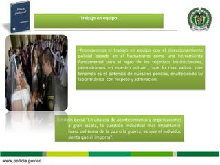 Trabajo en equipo




          •Promovemos el trabajo en equipo con el direccionamiento
          policial basado en el humanismo como una herramienta
          fundamental para el logro de los objetivos institucionales,
          demostramos en nuestro actuar , que lo mas valioso que
          tenemos es el potencia de nuestros policías, enalteciendo su
          labor titánica con respeto y admiración.




Einstein decía "En una era de acontecimiento y organizaciones
      a gran escala, la cuestión individual más importante,
      fuera del tema de la paz o la guerra, es que el individuo
      sienta que él importa".
 