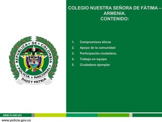 COLEGIO NUESTRA SEÑORA DE FÁTIMA –
                              ARMENIA.
                             CONTENIDO:




                   1.   Compromisos éticos
                   2.   Apoyo de la comunidad
                   3.   Participación ciudadana.
                   4.   Trabajo en equipo
                   5.   Ciudadano ejemplar




DIBIE-PLANE-003
 
