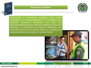 Participación ciudadana.




           Garantizamos la participación ciudadana como veedor
           institucional y su corresponsabilidad en la convivencia y la
           seguridad .igualmente destacamos esa labor que
           desinteresadamente ejercen nuestros ciudadanos en pro de la
           seguridad y la convivencia de todos los habitantes, nos
           enorgullece contar con sus aportes valiosos y su vigilancia en
           cada procedimiento efectuado por nuestros Policías.




DIBIE-PLANE-003
 