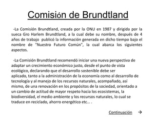 Comisión de Brundtland  -La Comisión Brundtland, creada por la ONU en 1987 y dirigida por la sueca Gro Harlem Brundtland, a la cual debe su nombre, después de 4 años de trabajo publicó la información generada en dicho tiempo bajo el nombre de "Nuestro Futuro Común", la cual abarca los siguientes aspectos.   -La Comisión Brundtland recomendó iniciar una nueva perspectiva de adaptar un crecimiento económico justo, desde el punto de vista ecológico, declarando que el desarrollo sostenible debe ser aplicado, tanto a la administración de la economía como al desarrollo de tecnología y al manejo de los recursos naturales, acompañado, así mismo, de una renovación en los propósitos de la sociedad, orientado a un cambio de actitud de mayor respeto hacia los ecosistemas, la biodiversidad, el medio ambiente y los recursos naturales, lo cual se traduce en reciclado, ahorro energético etc… .                                                            Continuación