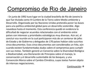 Compromiso de Río de Janeiro  - En junio de 1992 tuvo lugar en la ciudad brasileña de Río de Janeiro la que fue titulada como III Cumbre de la Tierra sobre Medio ambiente y Desarrollo. Organizada por las Naciones Unidas pretendía poner las bases para una política ambiental global para un desarrollo sostenible. Algo novedoso hasta el momento. Esta conferencia quedó en evidencia la dificultad de negociar acuerdos relacionados con el ambiente entre países con intereses y prioridades estratégicas muy diversas. Aún así, al concluir esa reunión en la cual participaron más de un centenar de jefes de Estado y de Gobierno y delegados de 170 países habían sido suscritos cinco documentos. Esos cinco documentos son considerados un hito, aún cuando existen fundamentadas dudas sobre el compromiso para cumplir con sus metas. También generó un Convenio sobre la Diversidad Biológica o Biodiversidad, una Declaración de Principios sobre el manejo, la conservación y el desarrollo sustentable de los bosques, y una Convención Marco sobre el Cambio Climático, cuyos textos fueron objeto de intensas negociaciones. Continuación
