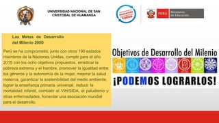 UNIVERSIDAD NACIONAL DE SAN
CRISTOBAL DE HUAMANGA
Las Metas de Desarrollo
del Milenio 2000
Perú se ha comprometió, junto con otros 190 estados
miembros de la Naciones Unidas, cumplir para el año
2015 con los ocho objetivos propuestos, erradicar la
pobreza extrema y el hambre, promover la igualdad entre
los géneros y la autonomía de la mujer, mejorar la salud
materna, garantizar la sostenibilidad del medio ambiente,
lograr la enseñanza primaria universal, reducir la
mortalidad infantil, combatir el VIH/SIDA, el paludismo y
otras enfermedades, fomentar una asociación mundial
para el desarrollo.
 