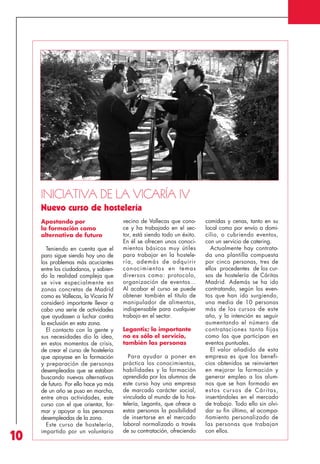 Revista 73

3/12/13

10:00

Página 10

A

INICIATIVA DE LA VICARÍA IV
Nuevo curso de hostelería
Apostando por
la formación como
alternativa de futuro

10

Teniendo en cuenta que el
paro sigue siendo hoy uno de
los problemas más acuciantes
entre los ciudadanos, y sabiendo la realidad compleja que
se vive especialmente en
zonas concretas de Madrid
como es Vallecas, la Vicaría IV
consideró importante llevar a
cabo una serie de actividades
que ayudasen a luchar contra
la exclusión en esta zona.
El contacto con la gente y
sus necesidades dio la idea,
en estos momentos de crisis,
de crear el curso de hostelería
que apoyase en la formación
y preparación de personas
desempleadas que se estaban
buscando nuevas alternativas
de futuro. Por ello hace ya más
de un año se puso en marcha,
entre otras actividades, este
curso con el que orientar, formar y apoyar a las personas
desempleadas de la zona.
Este curso de hostelería,
impartido por un voluntario

vecino de Vallecas que conoce y ha trabajado en el sector, está siendo todo un éxito.
En él se ofrecen unos conocimientos básicos muy útiles
para trabajar en la hostelería, además de adquirir
conocimientos en temas
diversos como: protocolo,
organización de eventos…
Al acabar el curso se puede
obtener también el título de
manipulador de alimentos,
indispensable para cualquier
trabajo en el sector.
Legantis; lo importante
no es sólo el servicio,
también las personas
Para ayudar a poner en
práctica los conocimientos,
habilidades y la formación
aprendida por los alumnos de
este curso hay una empresa
de marcado carácter social,
vinculada al mundo de la hostelería, Legantis, que ofrece a
estas personas la posibilidad
de insertarse en el mercado
laboral normalizado a través
de su contratación, ofreciendo

comidas y cenas, tanto en su
local como por envío a domicilio, o cubriendo eventos,
con un servicio de catering.
Actualmente hay contratada una plantilla compuesta
por cinco personas, tres de
ellos procedentes de los cursos de hostelería de Cáritas
Madrid. Además se ha ido
contratando, según los eventos que han ido surgiendo,
una media de 10 personas
más de los cursos de este
año, y la intención es seguir
aumentando el número de
contrataciones tanto fijas
como las que participan en
eventos puntuales.
El valor añadido de esta
empresa es que los beneficios obtenidos se reinvierten
en mejorar la formación y
generar empleo a los alumnos que se han formado en
estos cursos de Cáritas,
insertándoles en el mercado
de trabajo. Todo ello sin olvidar su fin último, el acompañamiento personalizado de
las personas que trabajan
con ellos.

 