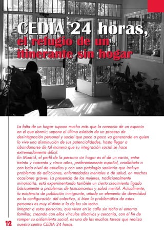 Revista 73

3/12/13

10:00

Página 12

CEDIA 24 horas,
el refugio de un
itinerante sin hogar

12

La falta de un hogar supone mucho más que la carencia de un espacio
en el que dormir; supone el último eslabón de un proceso de
desintegración personal y social que poco a poco va generando en quien
lo vive una disminución de sus potencialidades, hasta llegar a
abandonarse de tal manera que su integración social se hace
extremadamente difícil.
En Madrid, el perfil de la persona sin hogar es el de un varón, entre
treinta y cuarenta y cinco años, preferentemente español, analfabeto o
con bajo nivel de estudios y con una patología sanitaria que incluye
problemas de adicciones, enfermedades mentales o de salud, en muchas
ocasiones graves. La presencia de las mujeres, tradicionalmente
minoritaria, está experimentando también un cierto crecimiento ligado
básicamente a problemas de toxicomanías y salud mental. Actualmente,
la existencia de población inmigrante, añade un elemento de diversidad
en la configuración del colectivo, si bien la problemática de estas
personas es muy distinta a la de los sin techo.
Integrar a estas personas, que viven en la calle sin techo ni entorno
familiar, creando con ellos vínculos afectivos y cercanía, con el fin de
romper su aislamiento social, es una de las muchas tareas que realiza
nuestro centro CEDIA 24 horas.

 