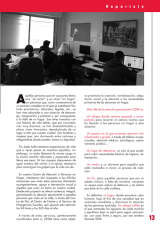 Revista 73

3/12/13

10:00

Página 13

R e p o r t a j e

quellas personas que en ocasiones llamamos “sin techo” y en otras “sin hogar”
son personas que, como consecuencia de
un proceso complejo en el que se entrelazan factores económicos, laborales, legales, etc., se
han visto abocadas a una situación de desarraigo, marginación y pobreza y, por consiguiente,
a la falta de un hogar. Son seres humanos con
una historia de vida detrás, que por circunstancias muy diversas, se han desestabilizado y
ahora viven itinerantes, deambulando de un
lugar a otro por nuestra ciudad. Son hombres y
mujeres que, aún durmiendo entre cartones o
refugiándose donde pueden, tienen su dignidad.

A

Sin duda todos tenemos experiencias de vida
que a veces pesan en nuestras espaldas, sin
embargo, no todos llevamos la misma carga ni
la misma mochila reforzada y preparada para
llevar ese peso. Ni tan siquiera disponemos de
igual manera del cariño y el apoyo necesario
para amortiguar los golpes que la vida nos da.
En nuestro Centro de Atención a Personas sin
Hogar, intentamos dar respuesta a las difíciles
situaciones que viven estas personas ofreciendo
acompañamiento, apoyo e intervención social a
aquellos que viven sin techo en nuestra ciudad.
Desde este proyecto se ofrece asistencia integral,
garantizando la atención permanente a aquellas
personas que viven en la calle, a través del Centro de Día, el Centro de Noche y el Servicio de
Emergencias Sociales, que apoyan esta atención
las 24 horas y los 365 días al año.
A través de estos servicios, perfectamente
coordinados entre sí, CEDIA tiene como objeti-

vo prioritario la inserción, normalización, adaptación social y la atención a las necesidades
primarias de las personas sin hogar.
Más allá de la atención permanente CEDIA es:
Un refugio donde sentirse apoyado y acompañado para recorrer el camino inverso que
ha llevado a las personas sin hogar a esta
situación.
Un espacio en el que encontrar atención individualizada y grupal, a través de talleres ocupacionales, atención médica, psicológica, asesoramiento jurídico…
Un lugar de referencia, un sitio al que acudir
para cubrir necesidades básicas de higiene, alimentación…
Un medio y un aliciente para aquellos que
están motivados a iniciar un proceso de inserción.
Un fin, para aquellas personas que por su
estado crónico, o falta de iniciativa, necesitan
un apoyo para reducir el deterioro y los daños
que estar en la calle conlleva.
En definitiva un hogar donde encontrar calor
humano, bajo el frío de una sociedad que en
ocasiones invisibiliza y discrimina la situación
de las personas excluidas. Un refugio cálido en
el que remendar los agujeros de cada mochila
y equilibrar bien su peso para seguir avanzando, con paso firme y seguro, por ese sendero
llamado VIDA.

13

 