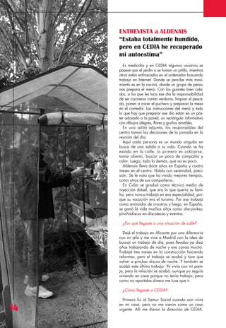 Revista 73

3/12/13

10:00

Página 14

ENTREVISTA a ALDENAIS
“Estaba totalmente hundido,
pero en CEDIA he recuperado
mi autoestima”
Es mediodía y en CEDIA algunos usuarios se
pasean por el jardín o se fuman un pitillo, mientras
otros están enfrascados en el ordenador buscando
trabajo en Internet. Donde se percibe más movimiento es en la cocina, donde un grupo de personas prepara el menú. Con los guantes bien calados, a los que les toca ese día la responsabilidad
de ser cocineros cortan verduras, limpian el pescado, ponen a cocer el puchero y preparan la mesa
en el comedor. Las instrucciones del menú y todo
lo que hay que preparar ese día están en un póster adosado a la pared, un rectángulo informativo
con dibujos alegres, flores y guiños amables.
En una salita adjunta, los responsables del
centro toman las decisiones de la jornada en la
reunión del día.
Aquí cada persona es un mundo singular en
busca de una salida a su vida. Cuando se ha
estado en la calle, lo primero es cobijarse,
tomar aliento, buscar un poco de compañía y
calor. Luego, todo lo demás, que no es poco.
Aldenais lleva doce años en España y cuatro
meses en el centro. Habla con serenidad, precisión. Se le nota que ha vivido mejores tiempos,
como otros de sus compañeros.
En Cuba se graduó como técnico medio de
inyección diésel, que era lo que quería su familia, pero nunca trabajó en esa especialidad, porque su vocación era el turismo. Por eso trabajó
como animador de cruceros y luego, en España,
se ganó la vida muchos años como disc-jockey,
pinchadiscos en discotecas y eventos.
¿Por qué llegaste a una situación de calle?
Dejé el trabajo en Alicante por una diferencia
con mi jefa y me vine a Madrid con la idea de
buscar un trabajo de día, pues llevaba ya diez
años trabajando de noche y eso cansa mucho.
Trabajé tres meses en la construcción haciendo
reformas, pero el trabajo se acabó y tuve que
volver a pinchar discos de noche. Y también se
acabó este último trabajo. Yo vivía con mi pareja, pero la relación se acabó, aunque yo seguía
viviendo en casa porque no tenía trabajo, pero
como no aportaba dinero me tuve que ir.
¿Cómo llegaste a CEDIA?

14

Primero fui al Samur Social cuando aún vivía
en mi casa, pero no me vieron como un caso
urgente. Allí me dieron la dirección de CEDIA.

 