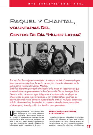 Revista 73

3/12/13

10:01

Página 17

N o s

e n t r e v i s t a m o s

c o n …

Raquel y Chantal,
voluntarias Del
Centro De Día “Mujer Latina”

Son muchas las mujeres vulnerables de nuestra sociedad que constituyen,
junto con otros colectivos, la razón de ser y la causa fundamental de la
lucha por la justicia de Cáritas Madrid.
Entre los diferentes proyectos destinados a la mujer en riesgo social que
nuestra Institución promueve están los Centros de Día de la Mujer. Estos
Centros tratan de ser un lugar integrador y enriquecedor en el que se
ofrece a las mujeres más vulnerables y con problemáticas diversas, un
apoyo personal y una atención especializada ante sus múltiples carencias:
la falta de autoestima, la soledad, la ausencia de relaciones personales,
el desempleo, la emigración, las familias monoparentales…
no de los proyectos de Cáritas Madrid destinado a la mujer en situación de vulnerabilidad social es el Centro de día “Mujer Latina”, donde 56 mujeres reciben una atención personalizada en este espacio de encuentro, de
refuerzo afectivo y apoyo personal. Aquí se trabaja en áreas muy diversas, como la alfabetización,
la formación básica y las dinámicas de grupo.

U

RECUPERANDO LA AUTOESTIMA
Y LA VIDA SOCIAL
Coordinado por una trabajadora social y apoyado por 10 voluntarias, el centro tiene, además
de estas actividades, otros talleres y actividades
de ocio donde las usuarias pueden compartir
vivencias, fomentar las relaciones y habilidades

17

 