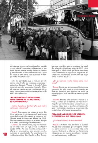Revista 73

3/12/13

10:01

Página 18

Excursión a Burgos

sociales que algunas de las mujeres han perdido
por su falta de autonomía e independencia personal. Eso les permite ser más dinámicas, activas
y autosuficientes. Como confirmaba Rosa: “para
mí, volver a estar activa y ser dueña de mi tiempo me ha devuelto la vida”.

que tuve que dejar por un problema de espalda, y llegué a Cáritas en mayo de 2012, motivada por la labor social que hace esta institución e interesada en aportar un poquito de mí.
Empecé mi voluntariado en el Centro de Mujer
Latina en enero de 2013.

Entre las actividades que se realizan en este
centro está el taller de cuidados personales y
autoestima llamado “Porque tú lo vales”. Está
impartido por dos voluntarias, Raquel y Chantal, que nos cuentan en qué consiste esta iniciativa y comparten con nosotros su experiencia de
vida como voluntarias.

¿En qué consiste vuestro trabajo como voluntarias?

“HE SIDO MODELO PROFESIONAL
PERO SIEMPRE ME HA MOTIVADO
EL VOLUNTARIADO”
¿Cómo llegasteis a Cáritas? ¿Por qué motivo
os hicisteis voluntarias?

18

Raquel. Soy asesora de imagen y tengo dos
hijos, pero me vi con tiempo suficiente como
para dedicarme a los demás y, animada por
Chantal, entré en Cáritas en febrero de 2013.
Ella me contaba su trabajo en el taller “Porque
tú lo vales” y me contagió su entusiasmo.
Chantal. Me llamo Chantal, soy una holandesa casada y con un hijo y vivo en Madrid
desde 1975. He sido modelo profesional y
ahora soy empresaria, pero siempre me ha
motivado el voluntariado. Fui voluntaria en la
residencia asistida San Camilo en Tres Cantos,

Raquel. Desde que entramos aquí tratamos de
transmitir, no sólo nuestros conocimientos en
diversas materias, sino también de servir de
apoyo y ayuda en la medida de nuestras posibilidades.
Chantal. Nuestro taller se llama “Porque tú lo
vales”, y creo que el nombre ya dice mucho.
Raquel y yo intentamos sacar una sonrisa a las
mujeres, hacer que se sientan animadas, alegres y motivadas a cuidarse y a quererse más,
en definitiva, a fortalecer su autoestima.
PARA QUE LAS MUJERES SE VALOREN
Y COMPARTAN SUS PROBLEMAS
¿Cuál es el objetivo de esta actividad?
Raquel. Este taller trata de elevar la autoestima, de crear un espacio que sirva para relajarse, para aprender y conocernos más como
mujeres. Realmente el taller es una herramienta
más para que las mujeres se valoren y compartan sus inquietudes y problemas.

Visita

 