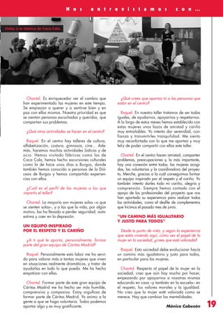 Revista 73

3/12/13

10:01

Página 19

N o s

e n t r e v i s t a m o s

c o n …

Visita a la fábrica de Coca Cola

Chantal. Es enriquecedor ver el cambio que
han experimentado las mujeres en este tiempo.
Se empiezan a querer y a sentirse bien y en
paz con ellas mismas. Nuestra prioridad es que
se sientan personas escuchadas y queridas, que
compartan sus problemas.
¿Qué otras actividades se hacen en el centro?
Raquel. En el centro hay talleres de cultura,
alfabetización, costura, gimnasia, cine… Además, hacemos muchas actividades lúdicas y de
ocio. Hemos visitado fábricas como las de
Coca Cola, hemos hecho excursiones culturales
como la de hace unos días a Burgos, donde
también hemos conocido a personas de la Diócesis de Burgos y hemos compartido experiencias con ellos.
¿Cuál es el perfil de las mujeres a las que
impartís el taller?
Chantal. La mayoría son mujeres solas –o que
se sienten solas–, y a las que la vida, por algún
motivo, las ha llevado a perder seguridad, autoestima y caer en la depresión.
UN EQUIPO INSPIRADO
POR EL RESPETO Y EL CARIÑO
¿A ti qué te aporta, personalmente, formar
parte del gran equipo de Cáritas Madrid?
Raquel. Personalmente esta labor me ha servido para valorar más a tantas mujeres que viven
en situaciones realmente dramáticas, y tratar de
ayudarlas en todo lo que pueda. Me ha hecho
empatizar con ellas.
Chantal. Formar parte de este gran equipo de
Cáritas Madrid me ha hecho ser más humilde,
comprensiva y compasiva. Estoy orgullosa de
formar parte de Cáritas Madrid. Yo animo a la
gente a que se haga voluntaria. Todos podemos
aportar algo y es muy gratificante.

¿Qué crees que aportas tú a las personas que
están en el centro?
Raquel. En nuestro taller tratamos de ser todas
iguales, de ayudarnos, apoyarnos y respetarnos.
A lo largo de estos meses hemos establecido con
estas mujeres unos lazos de amistad y cariño
muy entrañables. Yo intento dar serenidad, confianza y transmitirles tranquilidad. Me siento
muy reconfortada con lo que me aportan y muy
feliz de poder compartir con ellas este taller.
Chantal. En el centro hacen amistad, comparten
problemas, preocupaciones y, lo más importante,
hay una conexión entre todas: las mujeres acogidas, las voluntarias y la coordinadora del proyecto, Merche, gracias a la cuál conseguimos formar
un equipo inspirado por el respeto y el cariño. Yo
también intento darles todo mi cariño, alegría y
comprensión. Siempre hemos contado con el
apoyo de los profesionales del proyecto que nos
han aportado su experiencia para realizar todas
las actividades, como el desfile de complementos
que hicimos el pasado mes de junio.
“UN CAMINO MÁS IGUALITARIO
Y JUSTO PARA TODOS”
Desde tu punto de vista, y según la experiencia
que estás viviendo aquí, cómo ves el papel de la
mujer en la sociedad, ¿crees que está valorada?
Raquel. Esta sociedad debe evolucionar hacia
un camino más igualatorio y justo para todos,
en particular para las mujeres.
Chantal. Respecto al papel de la mujer en la
sociedad, creo que aún hay mucho por hacer,
empezando por apoyarnos a nosotras mismas
educando en casa –y también en la escuela– en
el respeto, los valores morales y la igualdad.
No creo que la mujer esté valorada como se
merece. Hay que cambiar las mentalidades.
Mónica Cabezón

19

 