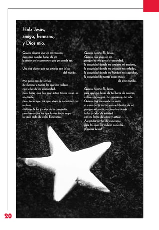Revista 73

3/12/13

10:01

Página 20

Hola Jesús,
amigo, hermano,
y Dios mío.
Quiero dejarte vivir en mi corazón,
para que puedas hacer de mí
la mejor de las personas que yo pueda ser.
Una vez dijiste que tus amigos son la luz
del mundo.
Me gusta eso de ser luz,
de iluminar a todos los que me rodean
con la luz de mi solidaridad,
para hacer que los que están tristes vivan en
una fiesta,
para hacer que los que viven la oscuridad del
rechazo
disfruten la luz y calor de la compañía,
para hacer que los que lo ven todo negro
lo vean todo de color Esperanza.

20

Quiero decirte SÍ, Jesús.
Quiero que vivas en mí,
porque no me gusta la oscuridad,
la oscuridad donde me encierra mi egoísmo,
la oscuridad donde me atrapan mis enfados,
la oscuridad donde me hunden mis caprichos,
la oscuridad de tantas cosas malas
de este mundo.
Quiero decirte SÍ, Jesús,
para que me llenes de tus luces de colores,
colores de alegría, de esperanza, de vida.
Quiero que me ayudes a sentir
el calor de tu luz de amistad dentro de mí,
porque así podré ser para los demás
tu luz y calor de amistad
con mi forma de obrar y actuar.
Así podré ser luz de esperanza
para los que me rodean cada día.
¡Gracias Jesús!

 