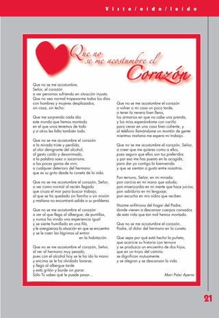 Revista 73

3/12/13

10:01

Página 21

V i s t o / o í d o / l e í d o

Que no se me acostumbre,
Señor, el corazón
a ver personas sufriendo en situación injusta.
Que no vea normal tropezarme todos los días
con hombres y mujeres desplazados,
sin casa, sin techo.
Que me sorprenda cada día
este mundo que hemos montado
en el que unos tenemos de todo
y a otros les falta también todo.
Que no se me acostumbre el corazón
a la mirada triste y perdida,
al olor denigrante del alcohol,
al gesto caído y desanimado,
a la palabra soez o socarrona,
a las pocas ganas de vivir,
a cualquier deterioro del hermano
que es su grito desde la cuneta de la vida.
Que no se me acostumbre el corazón, Señor,
a ver como normal al recién llegado
que cruza el mar para buscar trabajo,
al que se ha quedado sin familia o sin misión
y mañana no encontrará salida a su problema.
Que no se me acostumbre el corazón
a ver al que llega al albergue, de puntillas,
y nunca ha vivido una experiencia igual
y se siente humillado en una fila,
y le avergüenza la situación en que se encuentra
y se le caen las lágrimas al entrar
en la habitación.
Que no se me acostumbre el corazón, Señor,
al ver al hermano muy pesado,
pues con el alcohol hoy se le ha ido la mano
y encima se le ha olvidado lavarse,
y llega al albergue tarde
y está gritón y borde sin parar.
Sólo Tú sabes qué le puede pasar...

Que no se me acostumbre el corazón
a volver a mi casa un poco tarde,
a tener la nevera bien llena,
los armarios en que no cabe una prenda,
y los míos esperándome con cariño
para cenar en una casa bien caliente, y
al teléfono llamándome un montón de gente
mientras mañana me espera mi trabajo.
Que no se me acostumbre el corazón, Señor,
a creer que me quieres como a ellos,
pues seguro que ellos son tus preferidos
y por eso me has puesto en la acogida,
para dar yo contigo la bienvenida
y que se sientan a gusto entre nosotros.
Pon ternura, Señor, en mi mirada;
pon caricia en mi mano que saluda;
pon misericordia en mi mente que hace juicios;
pon sabiduría en mi lenguaje;
pon escucha en mis oídos que reciben.
Hazme anfitriona del hogar del Padre,
donde vienen a descansar cuerpos cansados
de esta vida que tan mal hemos montado.
Que no se me acostumbre el corazón,
Padre, al dolor del hermano en la cuneta.
Que sepa por qué está hecho la puñeta,
que acaricie su historia con ternura
y se produzca un encuentro de dos hijos,
que en un trozo del camino
se dignifican mutuamente
y se alegran y se descansan la vida.

Mari Patxi Ayerra

21

 