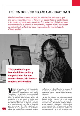 Revista 73

3/12/13

10:01

Página 22

Tejiendo Redes De Solidaridad
El voluntariado es un estilo de vida, es una elección libre por la que
una persona decide ofrecer su tiempo, sus capacidades y posibilidades
a los demás sin pedir nada a cambio. Con motivo del día internacional
del voluntariado, el pasado 5 de diciembre, Begoña Arranz nos cuenta
su testimonio de vida vivido como responsable del voluntariado de
Cáritas Madrid.

“Hay personas que
han decidido confiar y
cooperar con los que
menos tienen, sin buscar
ninguna retribución”
ivimos de la confianza y la cooperación.
De todas partes nos llegan mensajes que
dicen que, para progresar, para vivir y
”ser alguien”, es necesaria la competitividad,
que la motivación de ser más y mejor que
otros, de hacerlo mejor que los demás, de
sobresalir, es lo que mueve el mundo. Con
todo, muchas personas hemos descubierto que
tal vez esto sea cierto en algunas ocasiones
y en algunos ámbitos, pero que, en general y
para las cosas que de verdad importan, lo fundamental es la cooperación y la confianza.
Desde que me levanto hasta que me acuesto,

V
22

me facilitan la vida mi familia, los amigos, el
panadero, el conductor del autobús, mis compañeros de trabajo... ésta es nuestra experiencia común.
Y, más allá de esto, hay personas que han
decidido confiar y cooperar con los que menos
tienen; que eligen poner su tiempo, su sabiduría, su escucha a disposición, con todo el empeño y el interés por la dignidad y la felicidad de
cada uno de los niños y niñas, jóvenes, familias,
mujeres, varones, personas mayores con las que
entran en relación... y sin buscar ninguna retri-

 