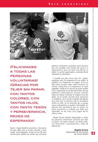Revista 73

3/12/13

10:06

Página 23

P a r a

¡Felicidades
a todas las
personas
voluntarias!
¡Gracias por
tejer sin parar,
con tantos
colores, con
tantos hilos,
con tanto tesón
y perseverancia,
redes de
esperanza!
bución, ningún beneficio económico. Son personas que saben que su acción concreta y continuada, quizá pequeña, se teje con las de otros
muchos para señalar las causas que provocan

c o n o c e r n o s

pobreza, sufrimiento y exclusión, para anunciar
que son posibles otros modos de convivir y
organizarnos que nos hace más felices ¡a
todos!: la acción organizada y constante de los
voluntarios y voluntarias.
Y cuando uno, dos, cinco, cien, mil... experimentamos esto, los esquemas al uso saltan, la
soledad y la impotencia se rasgan, la luz se
abre paso aunque sigan sobre nosotros los
mismos nubarrones y la esperanza se hace
palpable, visible en la sonrisa de quien estaba
solo y angustiado en el descubrimiento de que
podemos comprendernos aunque nuestras
vidas nos hayan colocado en lugares muy alejados, en la ayuda concreta para solucionar
un problema, en la postura erguida de alguien
que nota que la persona que le acompaña
confía en ella, en el recorrido de un grupo
cuyos componentes se ayudan mutuamente, en
alguien que aprende lo que no sabía, en
quien encuentra un trabajo que daba por
imposible, en las risas y los juegos de los
niños y niñas...
Desde Cáritas Madrid ¡felicidades a todas
las personas voluntarias! ¡Gracias por tejer
sin parar, con tantos colores, con tantos hilos,
con tanto tesón y perseverancia, redes de
esperanza!
Begoña Arranz
Responsable de Voluntariado
de Cáritas Madrid

23

 