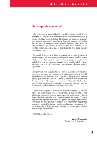 Revista 73

3/12/13

17:18

Página 3

A b r i m o s

p á g i n a

“Es tiempo de esperanza”
Nos preparamos para celebrar la Navidad en una realidad marcada por la crisis. En este escenario resulta complicado transmitir y
desear felicidad, pero ante las dificultades no podemos encogernos; tenemos que mirar, escuchar y descubrir nuevas oportunidades. La Navidad es tiempo de esperanza, es tiempo para vivirla al
estilo de María, que recibió a Jesús con ternura y cuidado, en un
humilde establo iluminado por la grandeza de Dios para transformar nuestra vida.
En Navidad nos nace el Señor, expresión de su amor y fuente de
nuestra alegría. Él nos acoge y acompaña, como nosotros queremos hacer con Él a través de nuestros hermanos, para construir una
sociedad donde las personas puedan vivir con dignidad. Y para
ello, como decía el Papa Francisco, “no debemos dejarnos robar la
esperanza”.
En el inicio del nuevo año queremos invitaros a renovar el
encuentro personal con Jesucristo, a dejarnos encontrar por Él.
Desde la escucha de quien más lo necesita, desde el amor desinteresado que brota del corazón. Desde la fidelidad a un Dios Padre
de toda la Creación que se conmueve con los más débiles. Este
compromiso que nace de la alegría y el amor nos motiva a trabajar
activamente con las personas que más lo necesitan.
Desde estas páginas, y a través de nuestros proyectos y los testimonios de experiencia vital y transformadora que en esta revista
reflejamos, queremos mostrar esos signos de esperanza y alegría
vividos desde la sencillez y el compromiso con los demás. Y queremos también agradeceros todos los gestos de apoyo demostrados
a lo largo del año, porque es gracias a esa confianza depositada
en nuestra institución, lo que permite que brote en nuestro corazón
esa ilusión por trabajar en crear nuevos horizontes para muchas
personas que lo necesitan.
Feliz Navidad a todos,
Julio Beamonte
Director de Cáritas Madrid

3

 