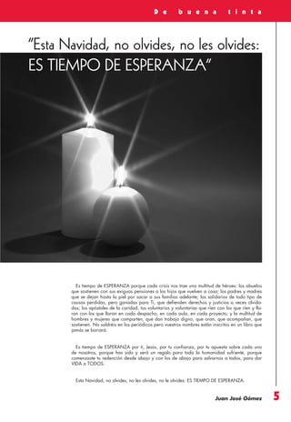 Revista 73

3/12/13

10:00

Página 5

D e

b u e n a

t i n t a

“Esta Navidad, no olvides, no les olvides:
ES TIEMPO DE ESPERANZA”

Es tiempo de ESPERANZA porque cada crisis nos trae una multitud de héroes: los abuelos
que sostienen con sus exiguas pensiones a los hijos que vuelven a casa; los padres y madres
que se dejan hasta la piel por sacar a sus familias adelante; los solidarios de todo tipo de
causas perdidas, pero ganadas para Ti, que defienden derechos y justicias a veces olvidadas; los apóstoles de la caridad, tus voluntarios y voluntarias que ríen con los que ríen y lloran con los que lloran en cada despacho, en cada aula, en cada proyecto; y la multitud de
hombres y mujeres que comparten, que dan trabajo digno, que oran, que acompañan, que
sostienen. No saldréis en los periódicos pero vuestros nombres están inscritos en un libro que
jamás se borrará.

Es tiempo de ESPERANZA por ti, Jesús, por tu confianza, por tu apuesta sobre cada uno
de nosotros, porque has sido y será un regalo para toda la humanidad sufriente, porque
comenzaste tu redención desde abajo y con los de abajo para salvarnos a todos, para dar
VIDA a TODOS.

Esta Navidad, no olvides, no les olvides, no le olvides: ES TIEMPO DE ESPERANZA.

Juan José Gómez

5

 
