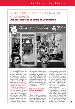 Revista 73

3/12/13

10:00

Página 7

A c c i ó n
S o c i a l

N o t i c i a s

d e

C á r i t a s

DA UN TOQUE DE GUSTO Y SOLIDARIDAD
A TUS REGALOS
Estas Navidades visita las tiendas de Cáritas Madrid

Si te has planteado, en
momentos difíciles como los
actuales, cómo puedes regalar esperanza, además de
obsequiar a los que quieres
con un regalo especial, las
tiendas de Cáritas Madrid,
situadas en la calle Orense
32, Madrid; en la calle Solana Blanca 4, de Las Rozas, y
a través de La tienda on line
www.latiendadecaritasmadrid.org, pueden ser una
buena ocasión para ello.
Aquí podrás encontrar artículos originales y de calidad,
hechos artesanalmente, para
obsequiar a quien más quieres. Desde ropa y complementos infantiles hasta artículos de

marroquinería, regalos confeccionados en tela, madera,
papelería o decoración para
esta Navidad. El doble atractivo que tiene comprar en estas
tiendas solidarias es que, al
adquirir los productos, estás
creando oportunidades para
muchas personas que buscan
su integración.
Impulsar la inserción
laboral de personas
vulnerables
Estos artículos han sido realizados en los diferentes proyectos sociales que promueve
Cáritas Madrid, dirigidos a
personas vulnerables que por

distintas causas (desarraigo
social, falta de formación,
problemas familiares...) tienen dificultad para integrarse. Su objetivo es ofrecerles
un espacio formativo que les
ayude, con la preparación
adecuada, a adquirir habilidades personales y profesionales que les permita integrarse socialmente.
Son muchas las ocasiones
especiales en las que se
puede regalar algo diferente,
pero pocas aquellas en las
que tenemos la oportunidad
de ayudar a otras personas a
salir de situaciones difíciles
comprando aquello que elaboran con sus propias manos.

7

 