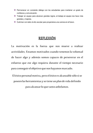 Permanecer en constante diálogo con los estudiantes para mantener un grado de
confianza y comunicación.
Trabajar en equipo para alcanzar grandes logros, el trabajo en equipo nos hace más
grandes y mejores.
Culminar con éxito el año escolar para proyectarse una carrera en el futuro.
REFLEXIÓN
La motivación es la fuerza que nos mueve a realizar
actividades. Estamos motivados cuando tenemos la voluntad
de hacer algo y además somos capaces de perseverar en el
esfuerzo que ese algo requiera durante el tiempo necesario
para conseguir elobjetivo que nos hayamos marcado.
Eléxito personal motiva, pero eléxito es alcanzable sólo si se
poseenlas herramientas y se tiene unplande vida definido
para alcanzar lo que tanto anhelamos.
 