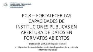 PC 8 – FORTALECER LAS
CAPACIDADES DE
INSTITUCIONES PUBLICAS EN
APERTURA DE DATOS EN
FORMATOS ABIERTOS
• Elaboración y difusión de guías técnicas
• Manuales de uso de las herramientas disponibles de acceso a la
información pública
 