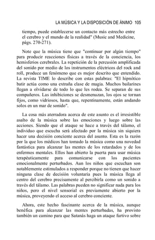 LA MÚSICA Y LA DISPOSICIÓN DE ÁNIMO 105
tiempo, puede establecerse un contacto más estrecho entre
el cerebro y el mundo de la realidad" (Music and Medicine,
págs. 270-271).
Note que la música tiene que "continuar por algún tiempo"
para producir reacciones físicas a través de la conciencia, los
hemisferios cerebrales. La repetición de la percusión amplificada
del sonido por medio de los instrumentos eléctricos del rock and
roll, produce un fenómeno que es mejor descrito que entendido.
La revista TIME lo describe con estas palabras: "El hipnótico
batir actúa como una extraña clase de magia. Muchos bailarines
llegan a olvidarse de todo lo que les rodea. Se separan de sus
compañeros. Las inhibiciones se desmenuzan, los ojos se tornan
fijos, como vidriosos, hasta que, repentinamente, están andando
solos en un mar de sonido".
La cosa más aterradora acerca de este asunto es el irresistible
asalto de la música sobre las emociones y luego sobre las
acciones. Siendo que el ataque se hace a través del tálamo, el
individuo que escucha será afectado por la música sin siquiera
hacer una decisión conciente acerca del asunto. Esta es la razón
por la que los médicos han tomado la música como una novedad
fantástica para alcanzar las mentes de los retardados y de los
enfermos mentales. Ellos han abierto la puerta para usar música
terapéuticamente para comunicarse con los pacientes
emocionalmente perturbados. Aun los niños que escuchan son
notablemente estimulados a responder porque no tienen que hacer
ninguna clase de decisión voluntaria pues la música llega al
centro del cerebro precisamente al percibirla como un sonido a
través del tálamo. Las palabras pueden no significar nada para los
niños, pero el nivel sensorial es previamente abierto por la
música, proveyendo el acceso al cerebro conciente.
Ahora, este hecho fascinante acerca de la música, aunque
benéfica para alcanzar las mentes perturbadas, ha provisto
también un camino para que Satanás haga un ataque furtivo sobre
 