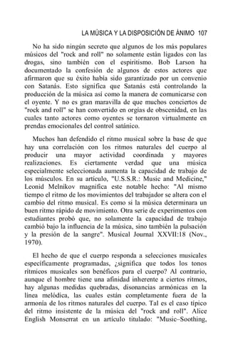 LA MÚSICA Y LA DISPOSICIÓN DE ÁNIMO 107
No ha sido ningún secreto que algunos de los más populares
músicos del "rock and roll" no solamente están ligados con las
drogas, sino también con el espiritismo. Bob Larson ha
documentado la confesión de algunos de estos actores que
afirmaron que su éxito había sido garantizado por un convenio
con Satanás. Esto significa que Satanás está controlando la
producción de la música así como la manera de comunicarse con
el oyente. Y no es gran maravilla de que muchos conciertos de
"rock and roll" se han convertido en orgías de obscenidad, en las
cuales tanto actores como oyentes se tornaron virtualmente en
prendas emocionales del control satánico.
Muchos han defendido el ritmo musical sobre la base de que
hay una correlación con los ritmos naturales del cuerpo al
producir una mayor actividad coordinada y mayores
realizaciones. Es ciertamente verdad que una música
especialmente seleccionada aumenta la capacidad de trabajo de
los músculos. En su artículo, "U.S.S.R.: Music and Medicine,"
Leonid Melnikov magnifica este notable hecho: "Al mismo
tiempo el ritmo de los movimientos del trabajador se altera con el
cambio del ritmo musical. Es como si la música determinara un
buen ritmo rápido de movimiento. Otra serie de experimentos con
estudiantes probó que, no solamente la capacidad de trabajo
cambió bajo la influencia de la música, sino también la pulsación
y la presión de la sangre". Musical Journal XXVII:18 (Nov.,
1970).
El hecho de que el cuerpo responda a selecciones musicales
específicamente programadas, ¿significa que todos los tonos
rítmicos musicales son benéficos para el cuerpo? Al contrario,
aunque el hombre tiene una afinidad inherente a ciertos ritmos,
hay algunas medidas quebradas, disonancias armónicas en la
línea melódica, las cuales están completamente fuera de la
armonía de los ritmos naturales del cuerpo. Tal es el caso típico
del ritmo insistente de la música del "rock and roll". Alice
English Monserrat en un artículo titulado: "Music–Soothing,
 