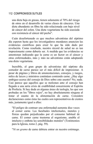 112 COMPROMISOS SUTILES
una dieta baja en grasas, tienen solamente el 70% del riesgo
de otros en el desarrollo de varias clases de cánceres. Una
dieta abundante en fibra ha sido relacionada con bajo nivel
de cáncer del colon. Una dieta vegetariana ha sido asociada
con resistencia al cáncer del pecho".
Cuán desafortunado es que muchos adventistas del séptimo
día esperen hasta que los investigadores mundanos anuncien las
evidencias científicas para creer lo que ha sido dado por
revelación. Como resultado, nuestro récord de salud no es tan
impresionante como debería ser. A medida que las evidencias se
amontonan indicando que la carne es un factor en el cáncer y
otras enfermedades, más y más no adventistas están adoptando
una dieta vegetariana.
Increíble, el gran grupo de adventistas del séptimo día
comedor de carne parece ser el más difícil de impresionar. A
pesar de páginas y libros de amonestaciones, consejos, y ruegos,
miles de laicos y ministros continúan comiendo carne. ¿Hay algo
ambiguo acerca del consejo de Dios sobre este asunto? No, nada.
Casi parece que aquellos que se molestan ante el consejo han
llegado a una seria crisis de credibilidad concerniente al Espíritu
de Profecía. Si hay duda en algunas áreas de teología, las que son
probadas en los "libros rojos", no hay absolutamente ninguna al
tratar el asunto de la alimentación de carne. Considere
declaraciones como éstas las cuales son representativas de cientos
más, justamente igual a ellas:
"El peligro de contraer una enfermedad aumenta diez veces
al comer carne. Las facultades intelectuales, morales y
físicas quedan perjudicadas por el consumo habitual de
carne. El comer carne trastorna el organismo, anubla el
intelecto y embota las sensibilidades morales" (Testimonios
para la Iglesia, tomo 2, pág. 59).
"Ni un gramo de carne debiera entrar en nuestro estómago.
 
