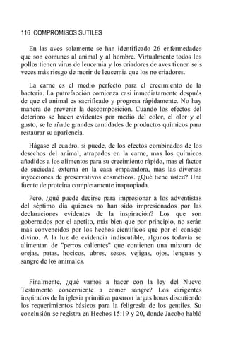 116 COMPROMISOS SUTILES
En las aves solamente se han identificado 26 enfermedades
que son comunes al animal y al hombre. Virtualmente todos los
pollos tienen virus de leucemia y los criadores de aves tienen seis
veces más riesgo de morir de leucemia que los no criadores.
La carne es el medio perfecto para el crecimiento de la
bacteria. La putrefacción comienza casi inmediatamente después
de que el animal es sacrificado y progresa rápidamente. No hay
manera de prevenir la descomposición. Cuando los efectos del
deterioro se hacen evidentes por medio del color, el olor y el
gusto, se le añade grandes cantidades de productos químicos para
restaurar su apariencia.
Hágase el cuadro, si puede, de los efectos combinados de los
desechos del animal, atrapados en la carne, mas los químicos
añadidos a los alimentos para su crecimiento rápido, mas el factor
de suciedad externa en la casa empacadora, mas las diversas
inyecciones de preservativos cosméticos. ¿Qué tiene usted? Una
fuente de proteína completamente inapropiada.
Pero, ¿qué puede decirse para impresionar a los adventistas
del séptimo día quienes no han sido impresionados por las
declaraciones evidentes de la inspiración? Los que son
gobernados por el apetito, más bien que por principio, no serán
más convencidos por los hechos científicos que por el consejo
divino. A la luz de evidencia indiscutible, algunos todavía se
alimentan de "perros calientes" que contienen una mixtura de
orejas, patas, hocicos, ubres, sesos, vejigas, ojos, lenguas y
sangre de los animales.
Finalmente, ¿qué vamos a hacer con la ley del Nuevo
Testamento concerniente a comer sangre? Los dirigentes
inspirados de la iglesia primitiva pasaron largas horas discutiendo
los requerimientos básicos para la feligresía de los gentiles. Su
conclusión se registra en Hechos 15:19 y 20, donde Jacobo habló
 