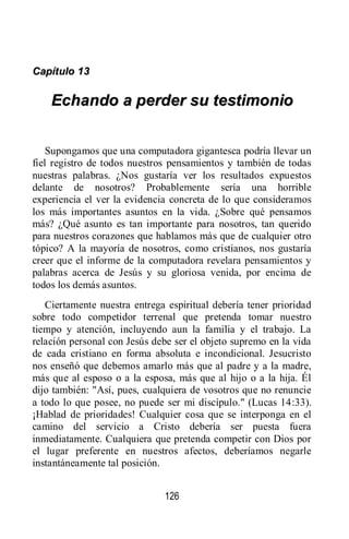 126
CCaappííttuulloo 1133
EEcchhaannddoo aa ppeerrddeerr ssuu tteessttiimmoonniioo
Supongamos que una computadora gigantesca podría llevar un
fiel registro de todos nuestros pensamientos y también de todas
nuestras palabras. ¿Nos gustaría ver los resultados expuestos
delante de nosotros? Probablemente sería una horrible
experiencia el ver la evidencia concreta de lo que consideramos
los más importantes asuntos en la vida. ¿Sobre qué pensamos
más? ¿Qué asunto es tan importante para nosotros, tan querido
para nuestros corazones que hablamos más que de cualquier otro
tópico? A la mayoría de nosotros, como cristianos, nos gustaría
creer que el informe de la computadora revelara pensamientos y
palabras acerca de Jesús y su gloriosa venida, por encima de
todos los demás asuntos.
Ciertamente nuestra entrega espiritual debería tener prioridad
sobre todo competidor terrenal que pretenda tomar nuestro
tiempo y atención, incluyendo aun la familia y el trabajo. La
relación personal con Jesús debe ser el objeto supremo en la vida
de cada cristiano en forma absoluta e incondicional. Jesucristo
nos enseñó que debemos amarlo más que al padre y a la madre,
más que al esposo o a la esposa, más que al hijo o a la hija. Él
dijo también: "Así, pues, cualquiera de vosotros que no renuncie
a todo lo que posee, no puede ser mi discípulo." (Lucas 14:33).
¡Hablad de prioridades! Cualquier cosa que se interponga en el
camino del servicio a Cristo debería ser puesta fuera
inmediatamente. Cualquiera que pretenda competir con Dios por
el lugar preferente en nuestros afectos, deberíamos negarle
instantáneamente tal posición.
 